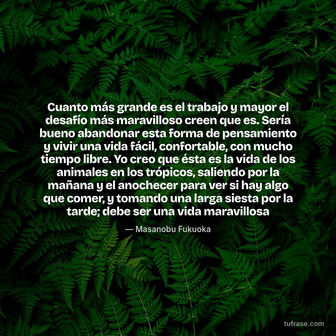 Cuanto más grande es el trabajo y mayor el desafío más maravilloso creen que es. Sería bueno abandonar esta forma de pensamiento y vivir una vida fácil, confortable, con mucho tiempo libre. Yo creo que ésta es la vida de los animales en los trópicos, saliendo por la mañana y el anochecer para ver si hay algo que comer, y tomando una larga siesta por la tarde; debe ser una vida maravillosa