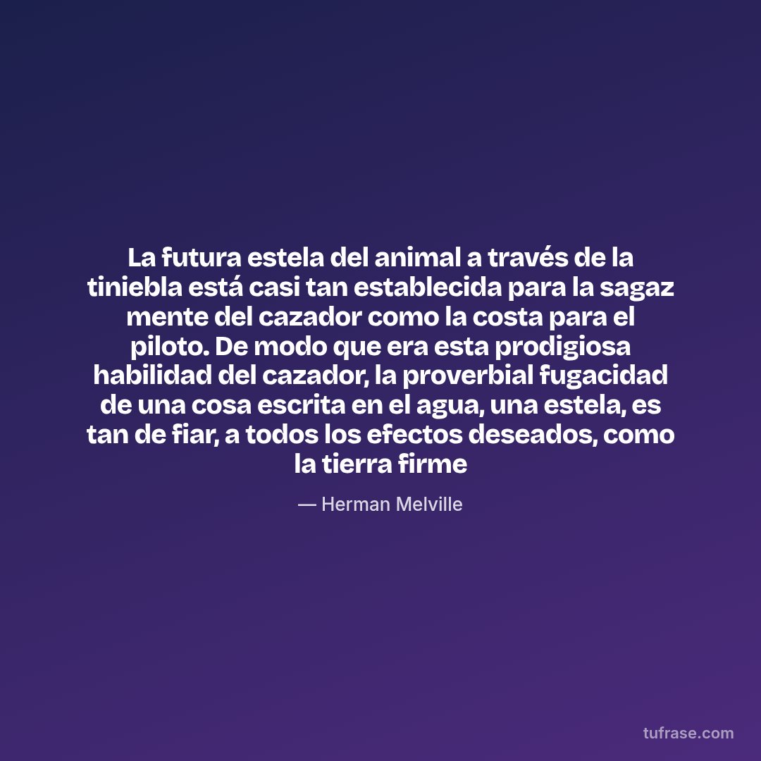 La futura estela del animal a través de la tiniebla está casi tan establecida para la sagaz mente del cazador como la costa para el piloto. De modo que era esta prodigiosa habilidad del cazador, la proverbial fugacidad de una cosa escrita en el agua, una estela, es tan de fiar, a todos los efectos deseados, como la tierra firme