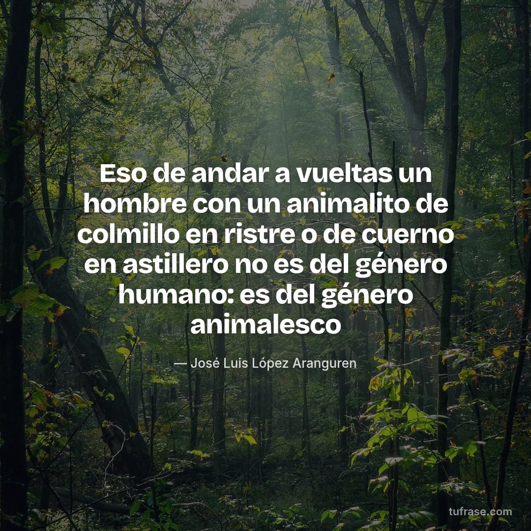 Eso de andar a vueltas un hombre con un animalito de colmillo en ristre o de cuerno en astillero no es del género humano: es del género animalesco