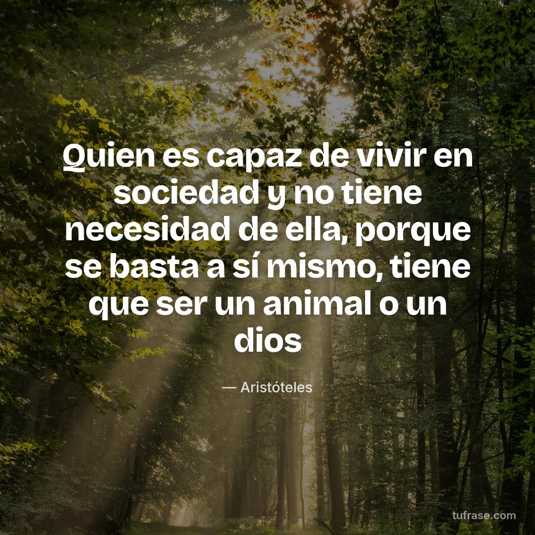 Quien es capaz de vivir en sociedad y no tiene necesidad de ella, porque se basta a sí mismo, tiene que ser un animal o un dios