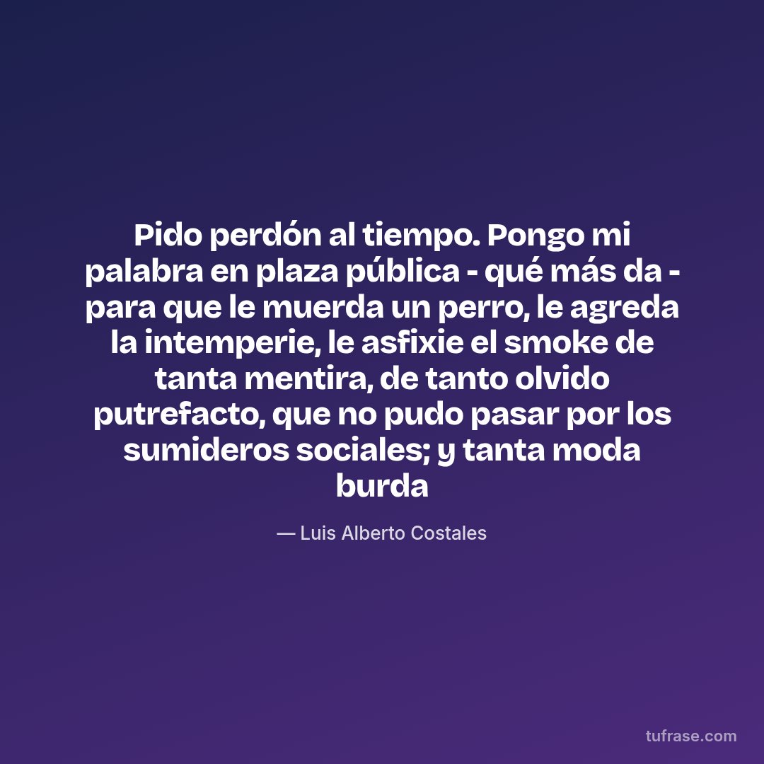 Pido perdón al tiempo. Pongo mi palabra en plaza pública - qué más da - para que le muerda un perro, le agreda la intemperie, le asfixie el smoke de tanta mentira, de tanto olvido putrefacto, que no pudo pasar por los sumideros sociales; y tanta moda burda