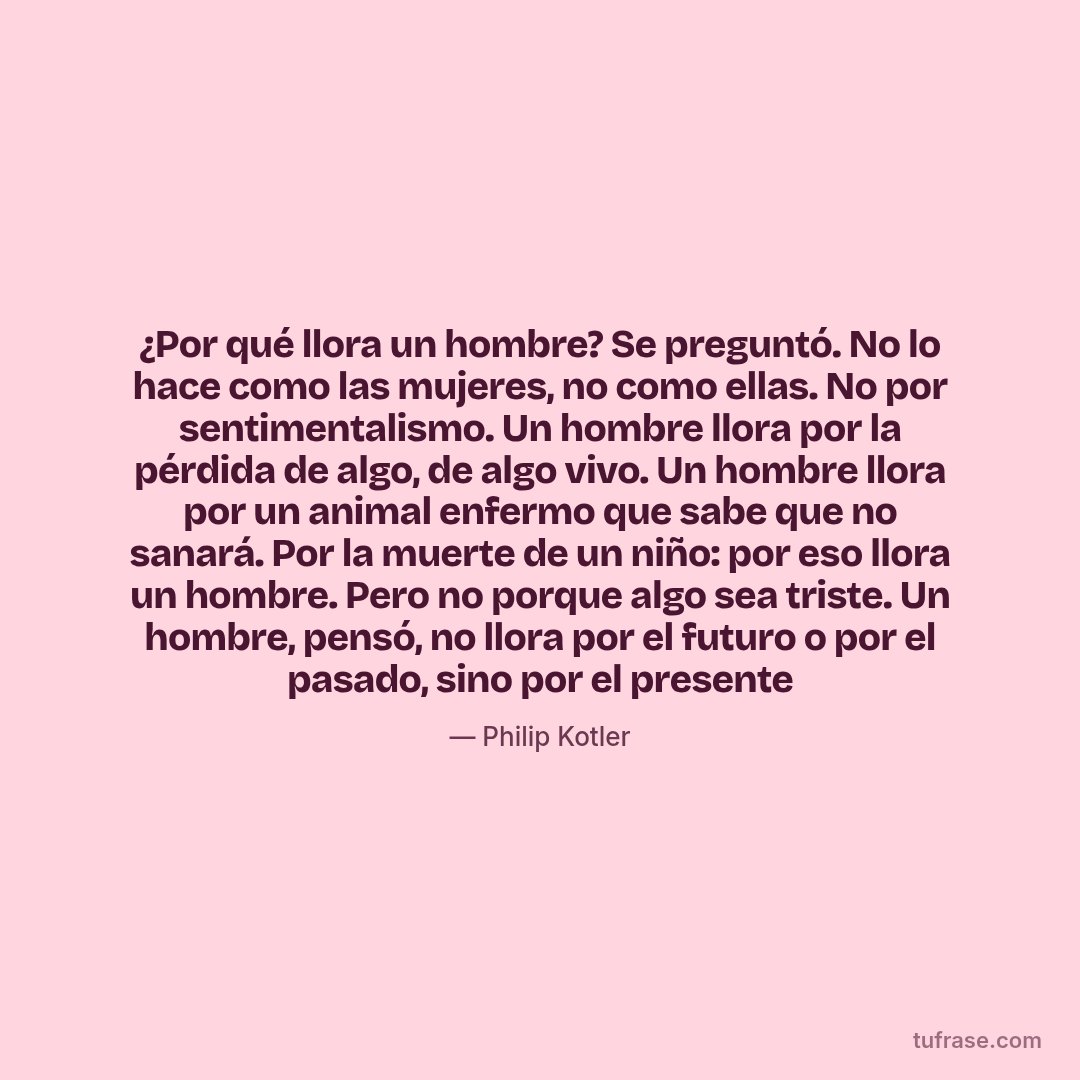 ¿Por qué llora un hombre? Se preguntó. No lo hace como las mujeres, no como ellas. No por sentimentalismo. Un hombre llora por la pérdida de algo, de algo vivo. Un hombre llora por un animal enfermo que sabe que no sanará. Por la muerte de un niño: por eso llora un hombre. Pero no porque algo sea triste. Un hombre, pensó, no llora por el futuro o por el pasado, sino por el presente