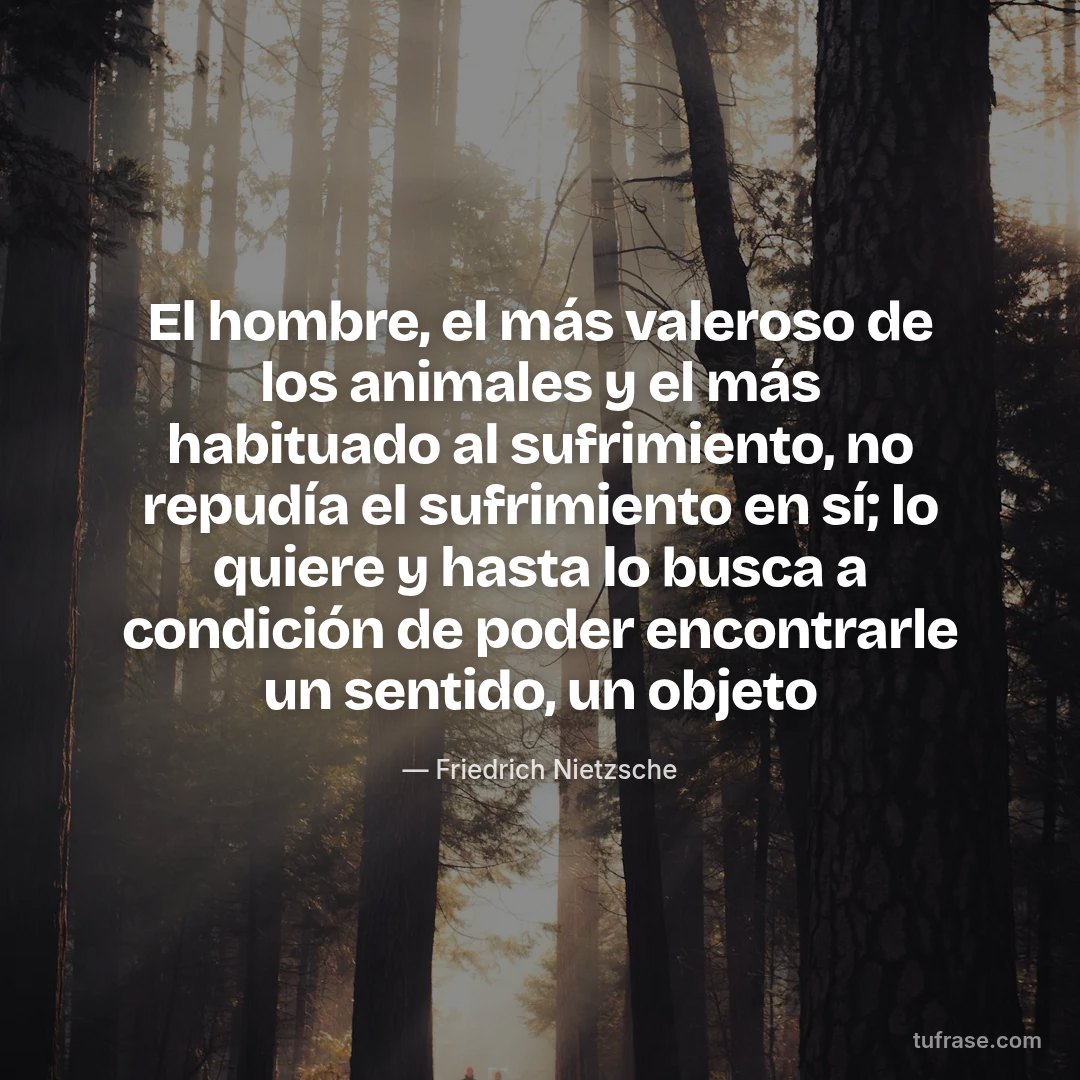 El hombre, el más valeroso de los animales y el más habituado al sufrimiento, no repudía el sufrimiento en sí; lo quiere y hasta lo busca a condición de poder encontrarle un sentido, un objeto
