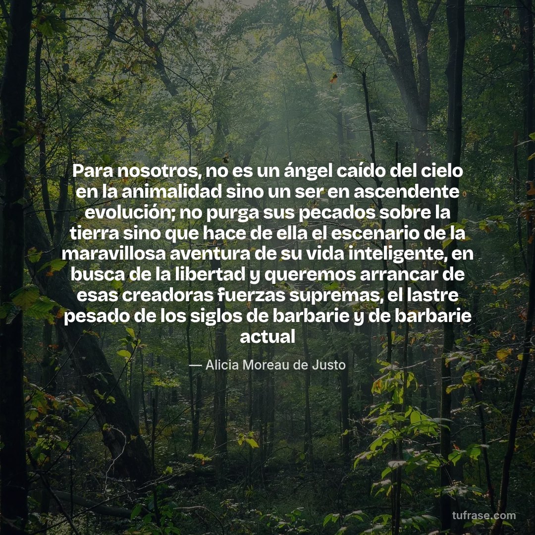 Para nosotros, no es un ángel caído del cielo en la animalidad sino un ser en ascendente evolución; no purga sus pecados sobre la tierra sino que hace de ella el escenario de la maravillosa aventura de su vida inteligente, en busca de la libertad y queremos arrancar de esas creadoras fuerzas supremas, el lastre pesado de los siglos de barbarie y de barbarie actual
