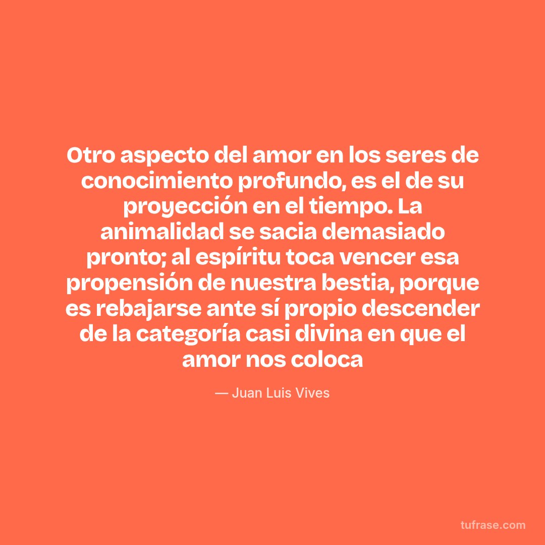 Otro aspecto del amor en los seres de conocimiento profundo, es el de su proyección en el tiempo. La animalidad se sacia demasiado pronto; al espíritu toca vencer esa propensión de nuestra bestia, porque es rebajarse ante sí propio descender de la categoría casi divina en que el amor nos coloca