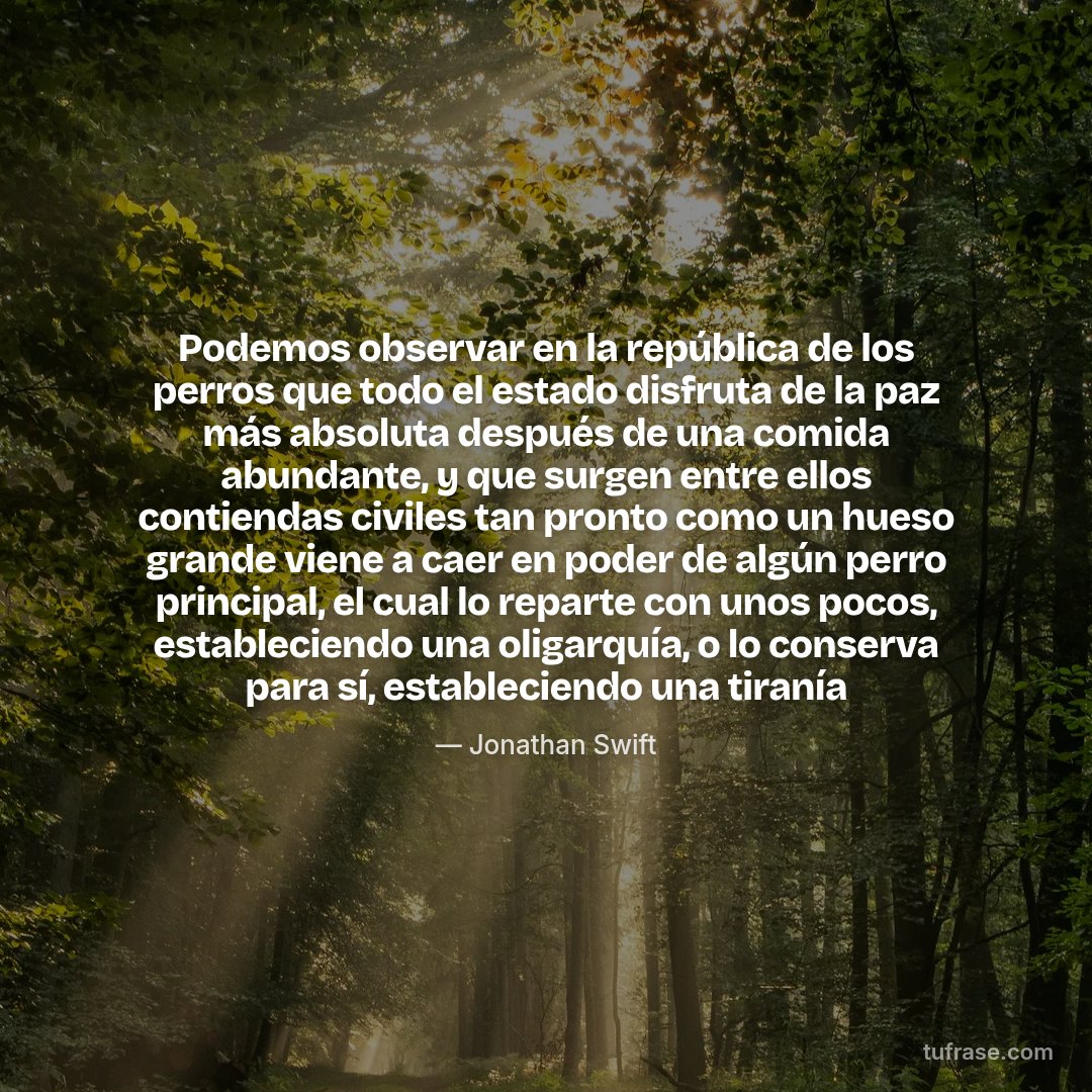 Podemos observar en la república de los perros que todo el estado disfruta de la paz más absoluta después de una comida abundante, y que surgen entre ellos contiendas civiles tan pronto como un hueso grande viene a caer en poder de algún perro principal, el cual lo reparte con unos pocos, estableciendo una oligarquía, o lo conserva para sí, estableciendo una tiranía