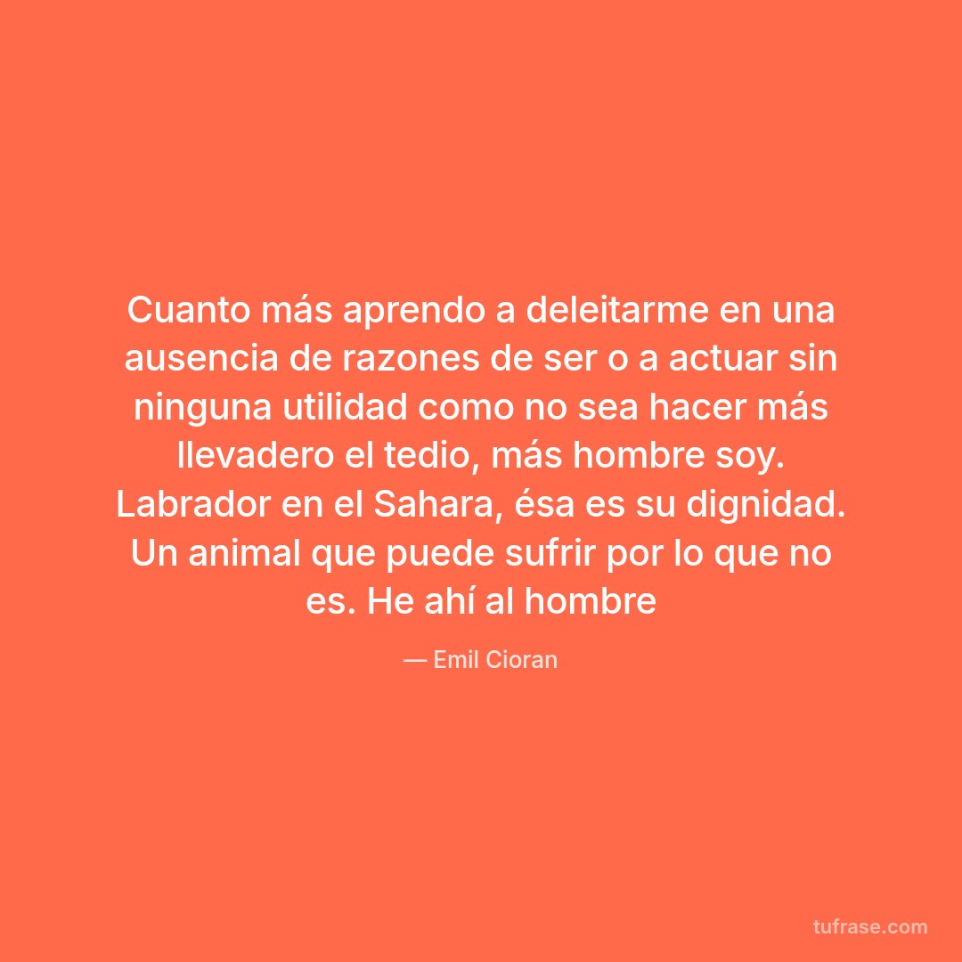 Cuanto más aprendo a deleitarme en una ausencia de razones de ser o a actuar sin ninguna utilidad como no sea hacer más llevadero el tedio, más hombre soy. Labrador en el Sahara, ésa es su dignidad. Un animal que puede sufrir por lo que no es. He ahí al hombre