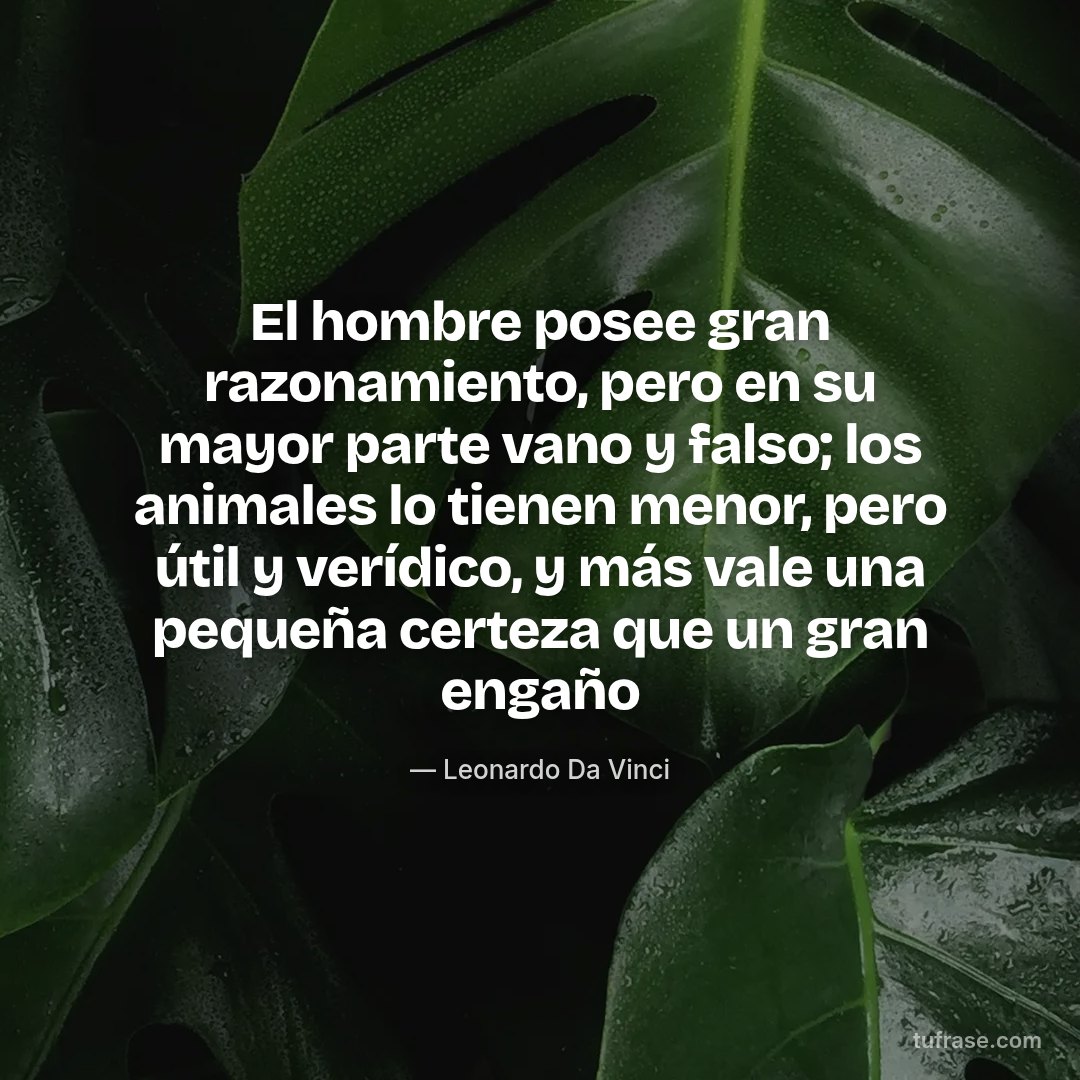 El hombre posee gran razonamiento, pero en su mayor parte vano y falso; los animales lo tienen menor, pero útil y verídico, y más vale una pequeña certeza que un gran engaño