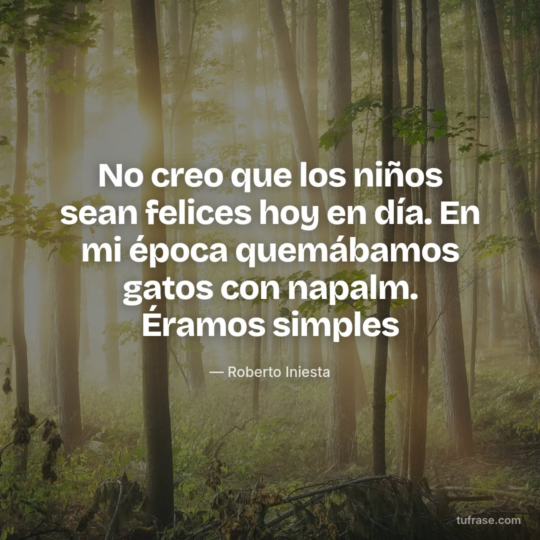 No creo que los niños sean felices hoy en día. En mi época quemábamos gatos con napalm. Éramos simples