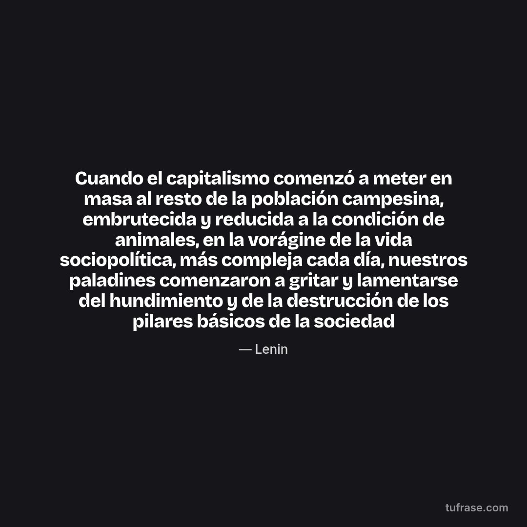 Cuando el capitalismo comenzó a meter en masa al resto de la población campesina, embrutecida y reducida a la condición de animales, en la vorágine de la vida sociopolítica, más compleja cada día, nuestros paladines comenzaron a gritar y lamentarse del hundimiento y de la destrucción de los pilares básicos de la sociedad