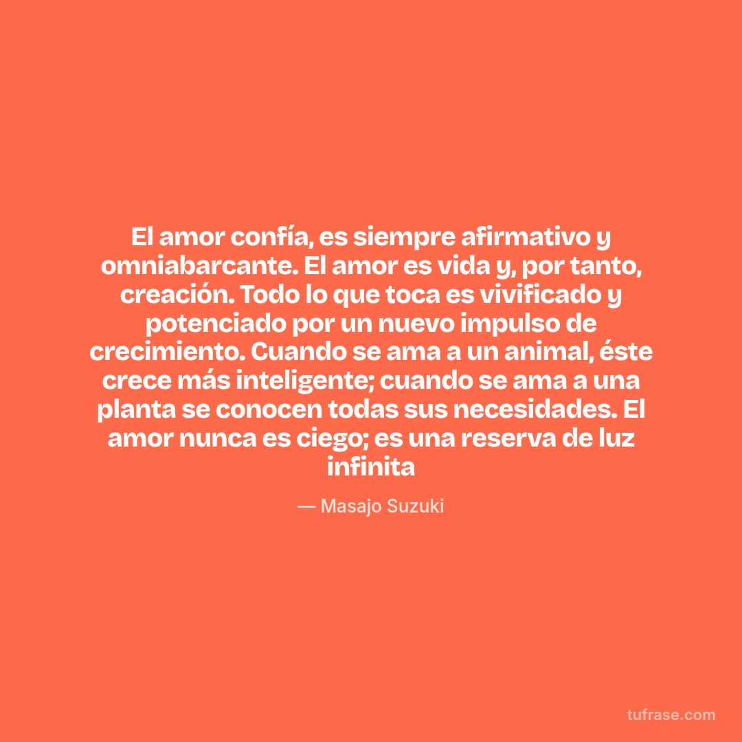 El amor confía, es siempre afirmativo y omniabarcante. El amor es vida y, por tanto, creación. Todo lo que toca es vivificado y potenciado por un nuevo impulso de crecimiento. Cuando se ama a un animal, éste crece más inteligente; cuando se ama a una planta se conocen todas sus necesidades. El amor nunca es ciego; es una reserva de luz infinita