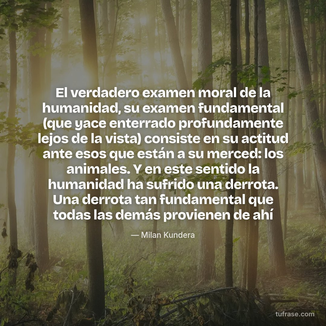El verdadero examen moral de la humanidad, su examen fundamental (que yace enterrado profundamente lejos de la vista) consiste en su actitud ante esos que están a su merced: los animales. Y en este sentido la humanidad ha sufrido una derrota. Una derrota tan fundamental que todas las demás provienen de ahí
