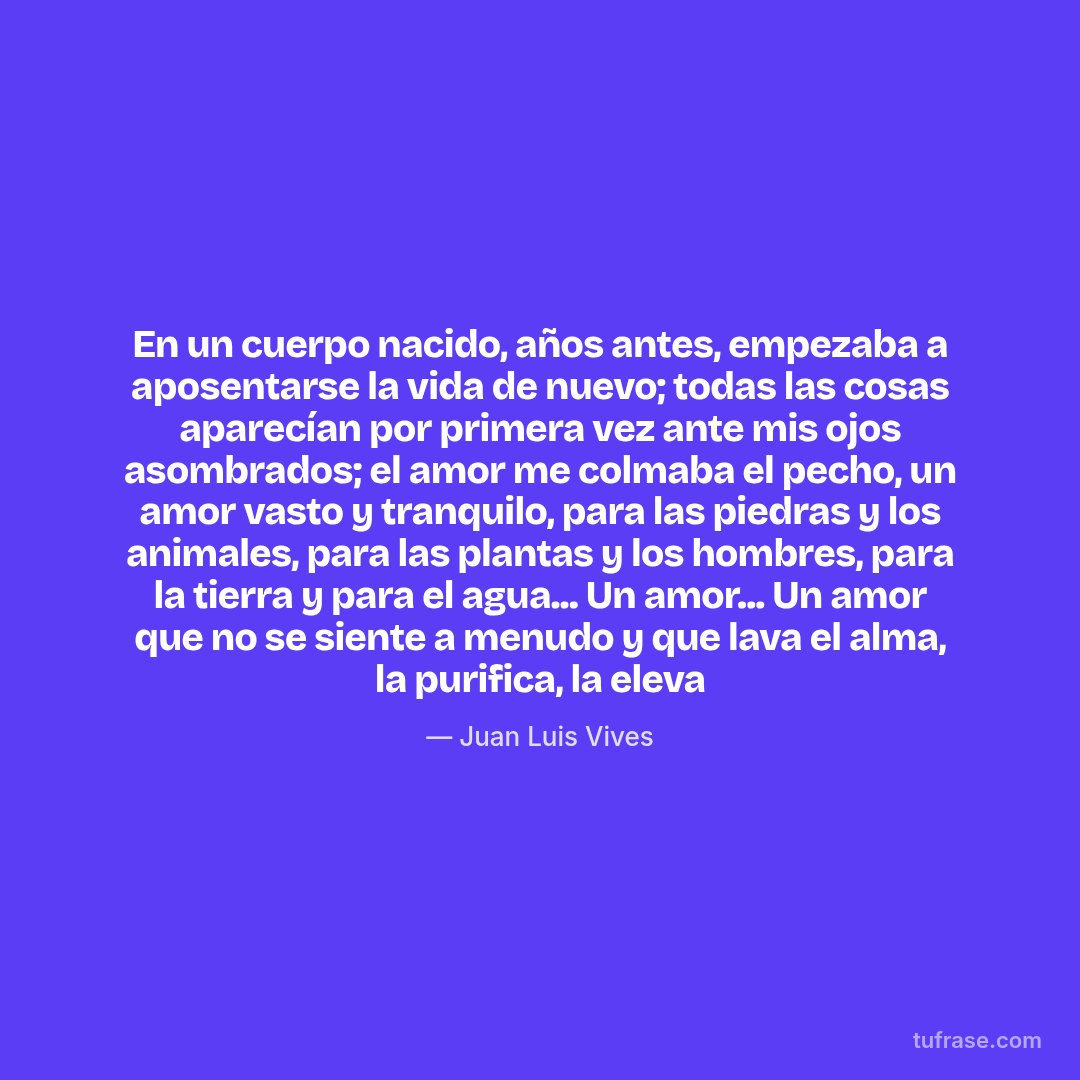 En un cuerpo nacido, años antes, empezaba a aposentarse la vida de nuevo; todas las cosas aparecían por primera vez ante mis ojos asombrados; el amor me colmaba el pecho, un amor vasto y tranquilo, para las piedras y los animales, para las plantas y los hombres, para la tierra y para el agua... Un amor... Un amor que no se siente a menudo y que lava el alma, la purifica, la eleva