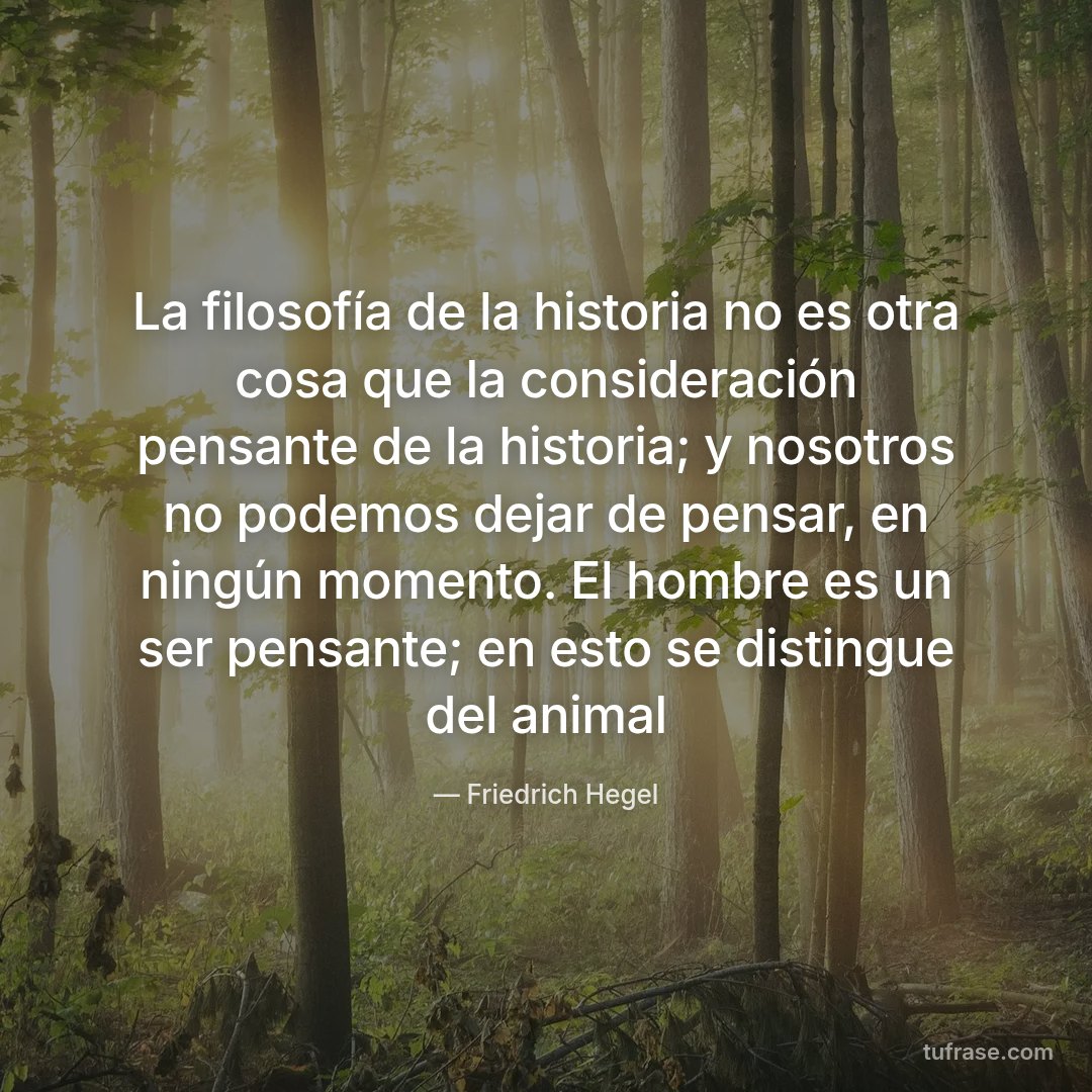 La filosofía de la historia no es otra cosa que la consideración pensante de la historia; y nosotros no podemos dejar de pensar, en ningún momento. El hombre es un ser pensante; en esto se distingue del animal
