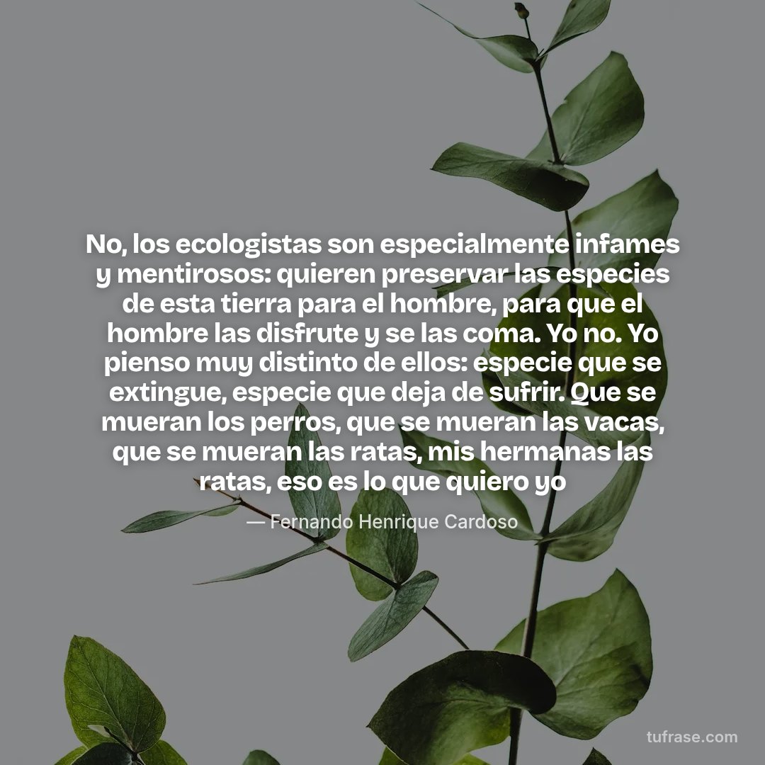 No, los ecologistas son especialmente infames y mentirosos: quieren preservar las especies de esta tierra para el hombre, para que el hombre las disfrute y se las coma. Yo no. Yo pienso muy distinto de ellos: especie que se extingue, especie que deja de sufrir. Que se mueran los perros, que se mueran las vacas, que se mueran las ratas, mis hermanas las ratas, eso es lo que quiero yo
