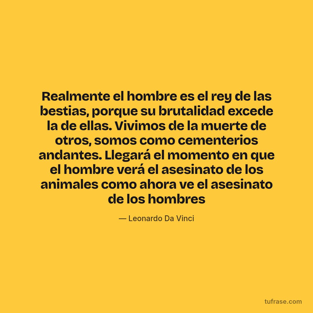 Realmente el hombre es el rey de las bestias, porque su brutalidad excede la de ellas. Vivimos de la muerte de otros, somos como cementerios andantes. Llegará el momento en que el hombre verá el asesinato de los animales como ahora ve el asesinato de los hombres