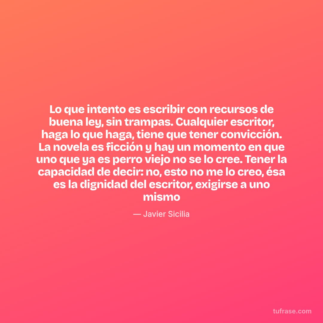 Lo que intento es escribir con recursos de buena ley, sin trampas. Cualquier escritor, haga lo que haga, tiene que tener convicción. La novela es ficción y hay un momento en que uno que ya es perro viejo no se lo cree. Tener la capacidad de decir: no, esto no me lo creo, ésa es la dignidad del escritor, exigirse a uno mismo