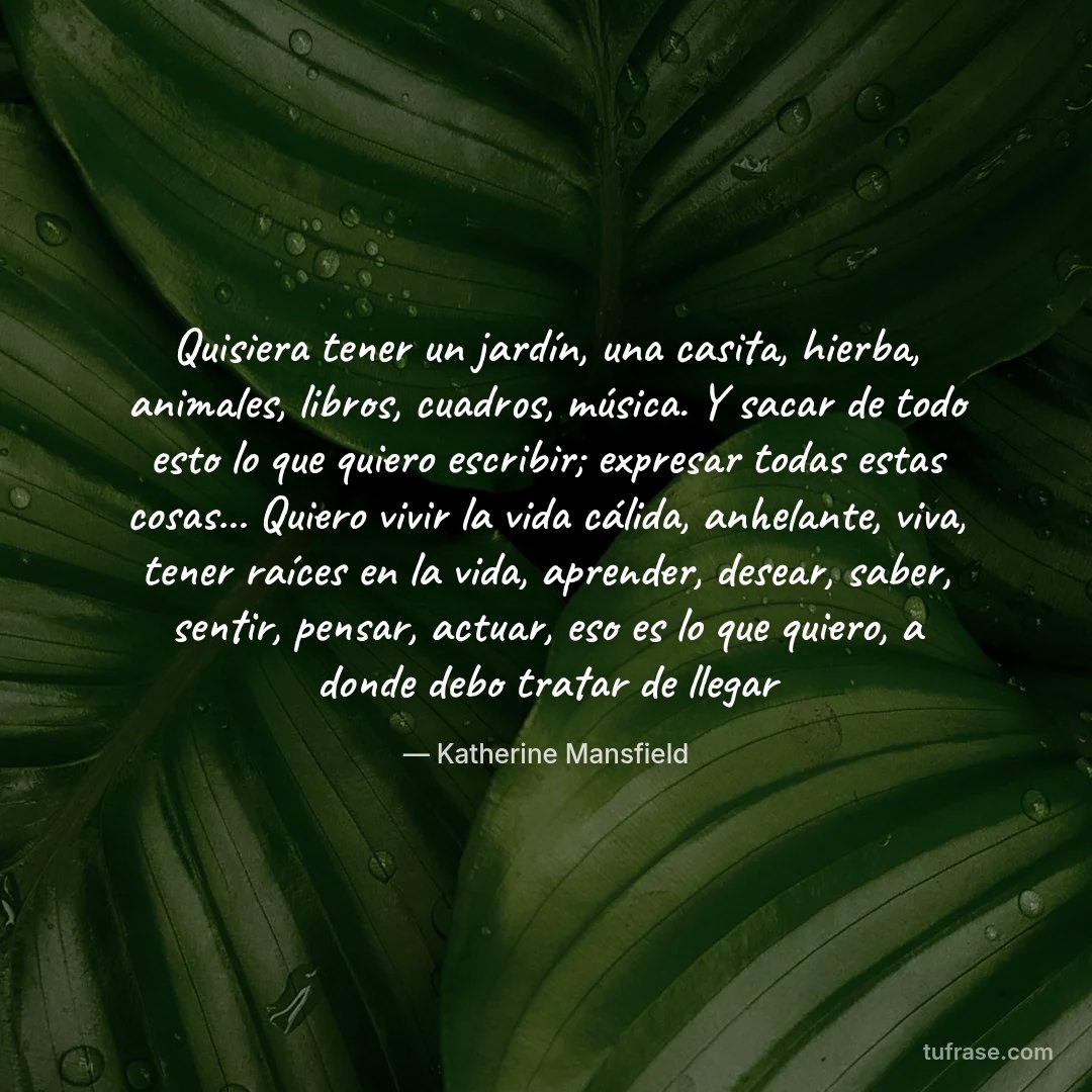 Quisiera tener un jardín, una casita, hierba, animales, libros, cuadros, música. Y sacar de todo esto lo que quiero escribir; expresar todas estas cosas... Quiero vivir la vida cálida, anhelante, viva, tener raíces en la vida, aprender, desear, saber, sentir, pensar, actuar, eso es lo que quiero, a donde debo tratar de llegar