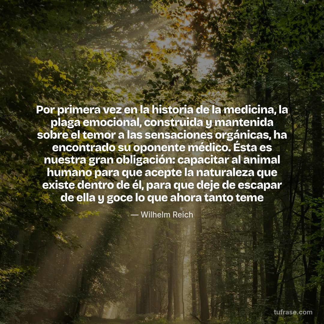 Por primera vez en la historia de la medicina, la plaga emocional, construida y mantenida sobre el temor a las sensaciones orgánicas, ha encontrado su oponente médico. Ésta es nuestra gran obligación: capacitar al animal humano para que acepte la naturaleza que existe dentro de él, para que deje de escapar de ella y goce lo que ahora tanto teme
