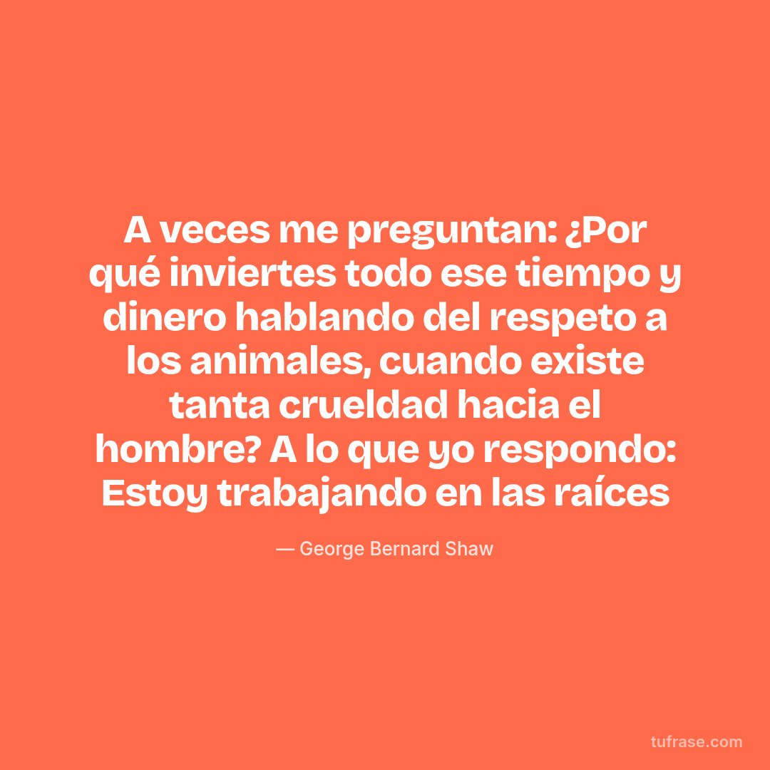 A veces me preguntan: ¿Por qué inviertes todo ese tiempo y dinero hablando del respeto a los animales, cuando existe tanta crueldad hacia el hombre? A lo que yo respondo: Estoy trabajando en las raíces