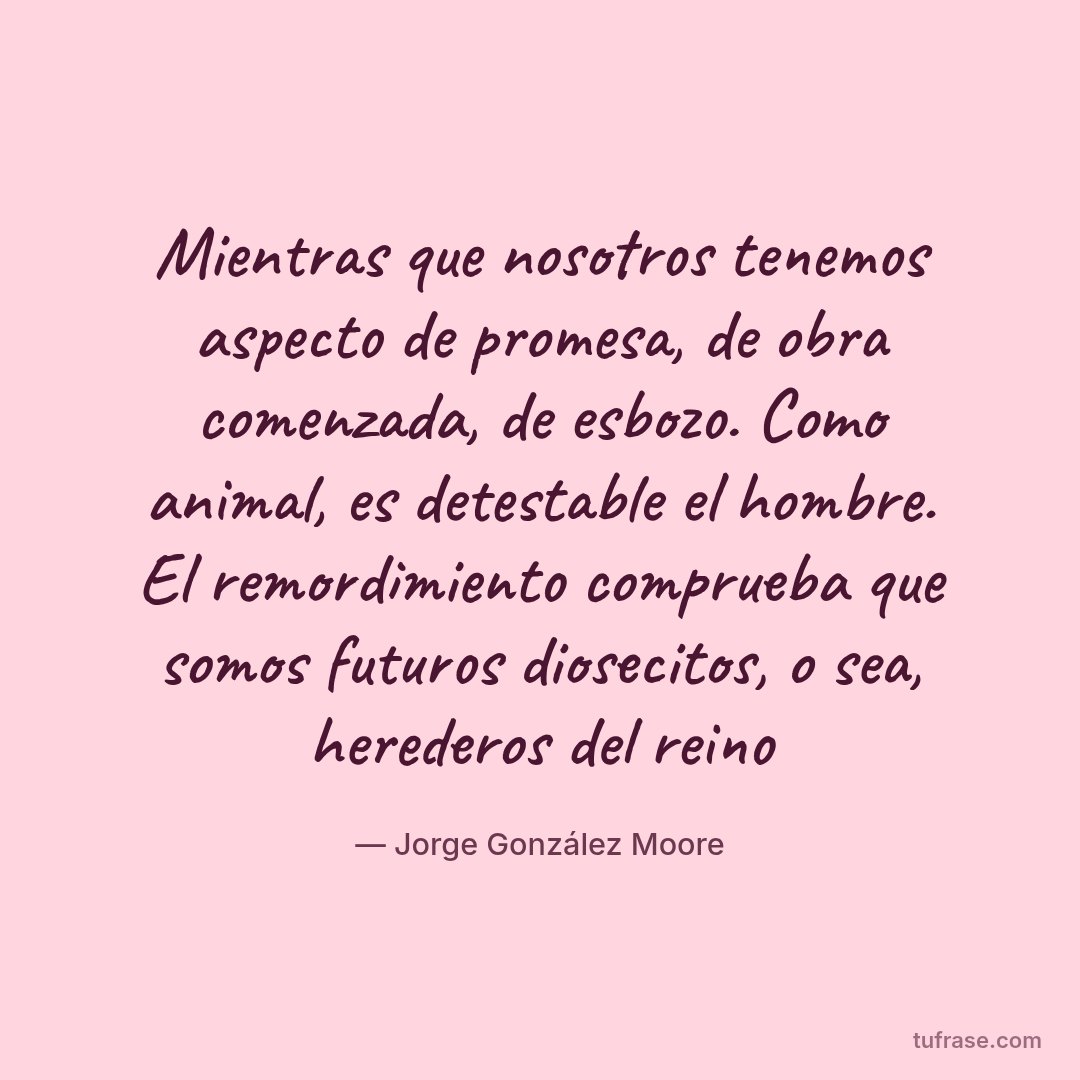 Mientras que nosotros tenemos aspecto de promesa, de obra comenzada, de esbozo. Como animal, es detestable el hombre. El remordimiento comprueba que somos futuros diosecitos, o sea, herederos del reino