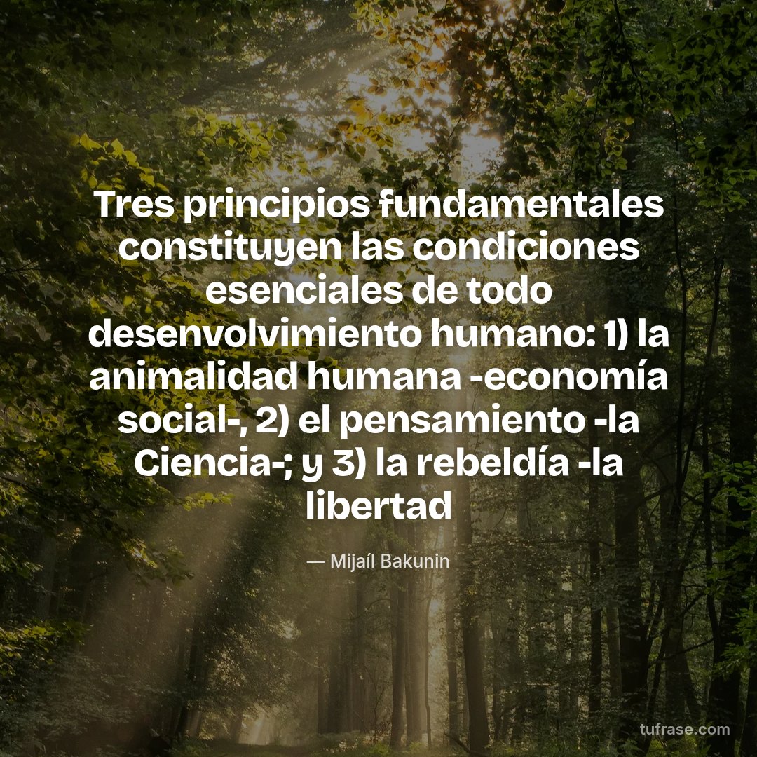 Tres principios fundamentales constituyen las condiciones esenciales de todo desenvolvimiento humano: 1) la animalidad humana -economía social-, 2) el pensamiento -la Ciencia-; y 3) la rebeldía -la libertad