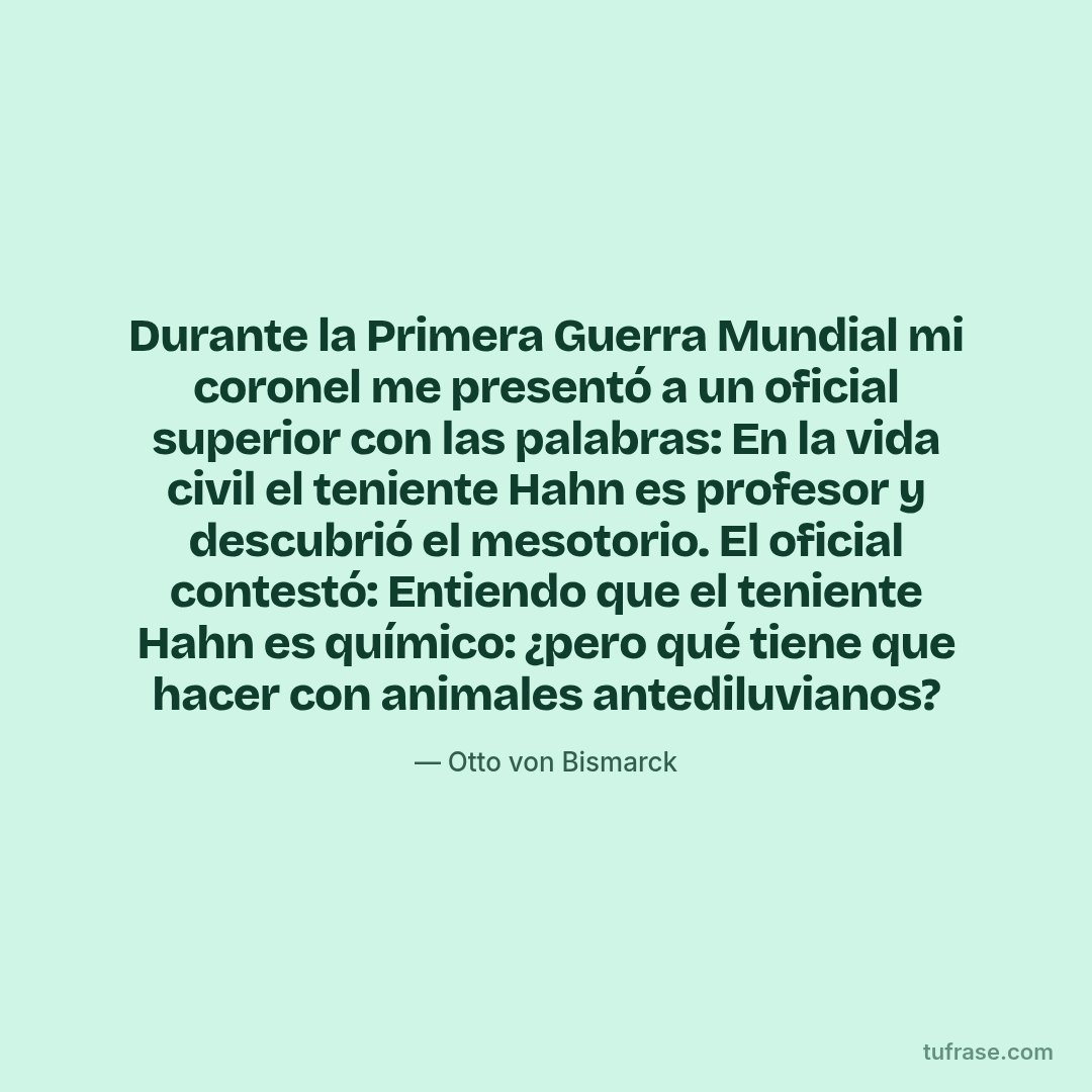 Durante la Primera Guerra Mundial mi coronel me presentó a un oficial superior con las palabras: En la vida civil el teniente Hahn es profesor y descubrió el mesotorio. El oficial contestó: Entiendo que el teniente Hahn es químico: ¿pero qué tiene que hacer con animales antediluvianos?