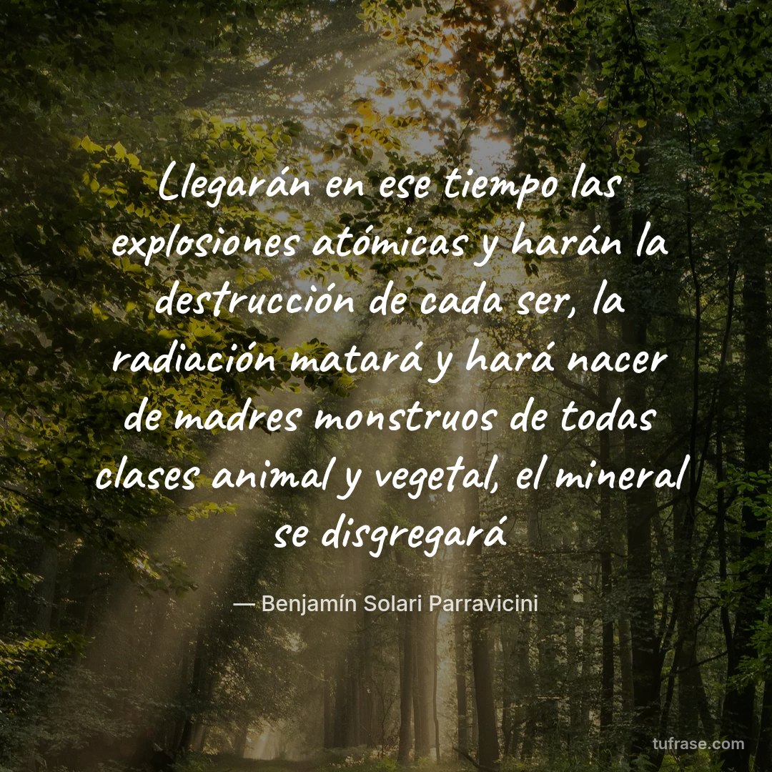 Llegarán en ese tiempo las explosiones atómicas y harán la destrucción de cada ser, la radiación matará y hará nacer de madres monstruos de todas clases animal y vegetal, el mineral se disgregará