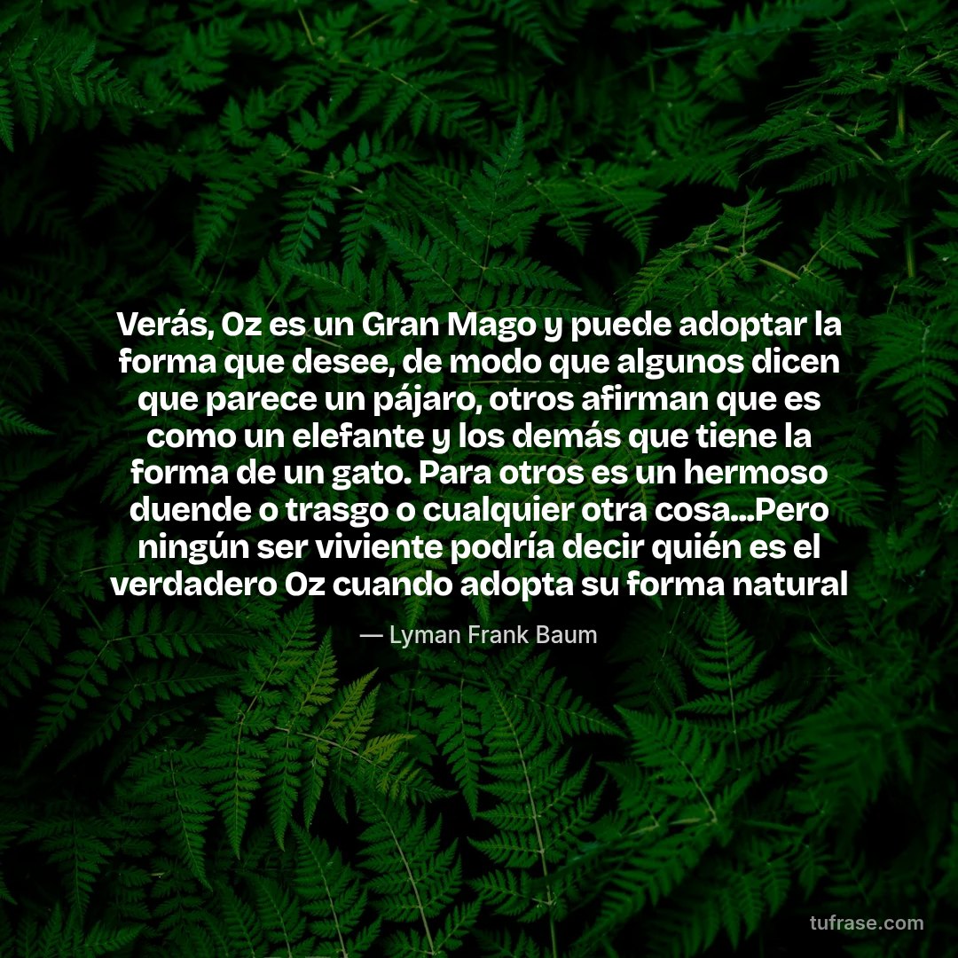 Verás, Oz es un Gran Mago y puede adoptar la forma que desee, de modo que algunos dicen que parece un pájaro, otros afirman que es como un elefante y los demás que tiene la forma de un gato. Para otros es un hermoso duende o trasgo o cualquier otra cosa...Pero ningún ser viviente podría decir quién es el verdadero Oz cuando adopta su forma natural