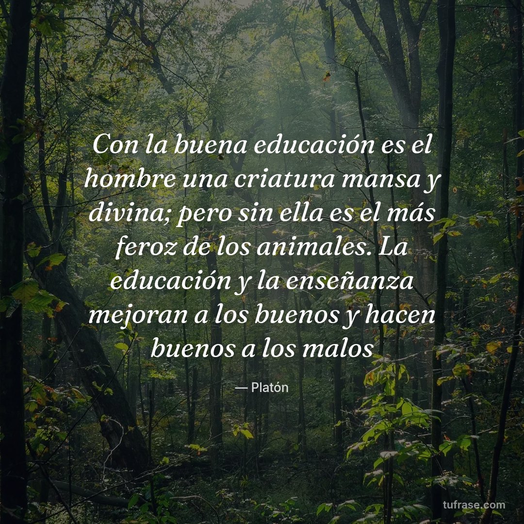 Con la buena educación es el hombre una criatura mansa y divina; pero sin ella es el más feroz de los animales. La educación y la enseñanza mejoran a los buenos y hacen buenos a los malos