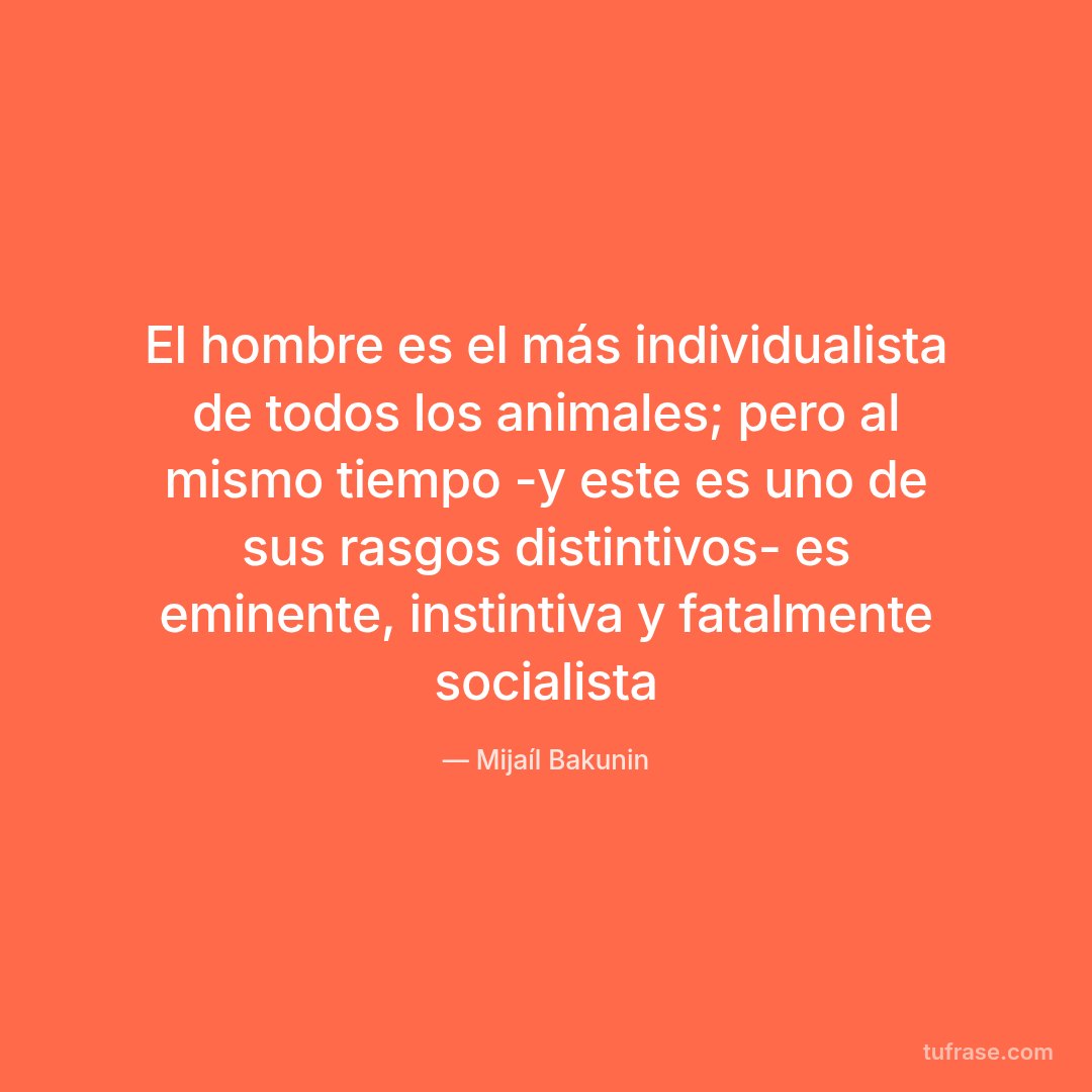 El hombre es el más individualista de todos los animales; pero al mismo tiempo -y este es uno de sus rasgos distintivos- es eminente, instintiva y fatalmente socialista
