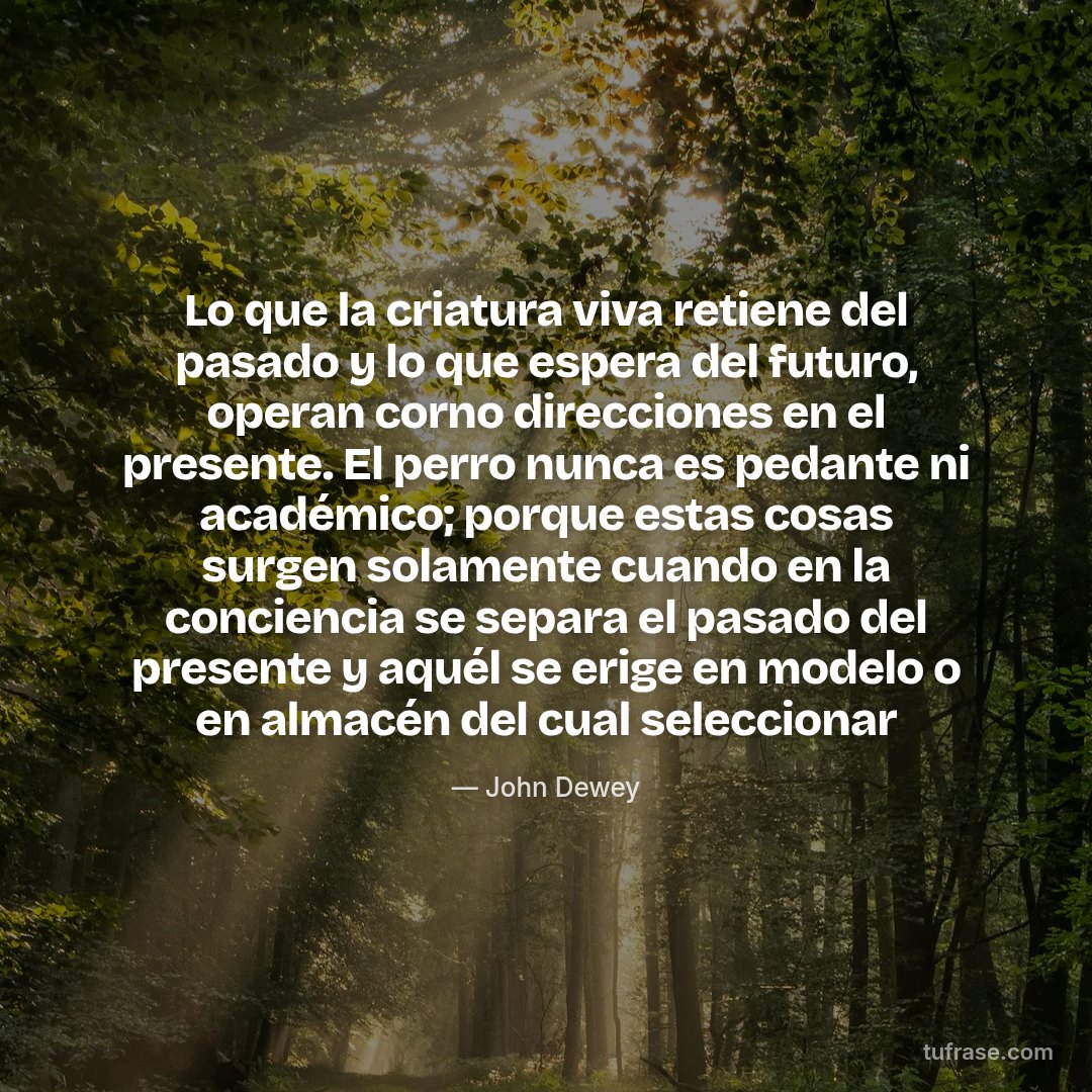 Lo que la criatura viva retiene del pasado y lo que espera del futuro, operan corno direcciones en el presente. El perro nunca es pedante ni académico; porque estas cosas surgen solamente cuando en la conciencia se separa el pasado del presente y aquél se erige en modelo o en almacén del cual seleccionar