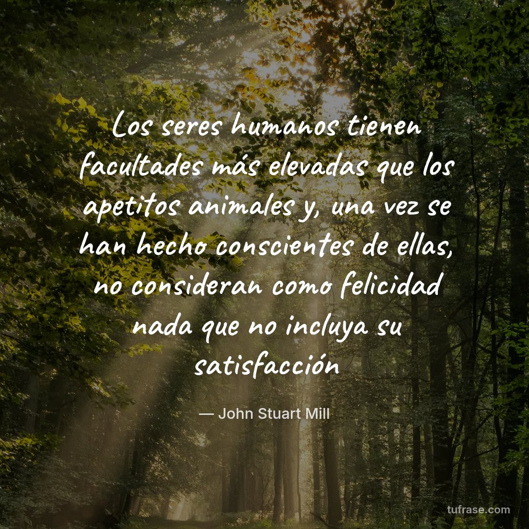 Los seres humanos tienen facultades más elevadas que los apetitos animales y, una vez se han hecho conscientes de ellas, no consideran como felicidad nada que no incluya su satisfacción