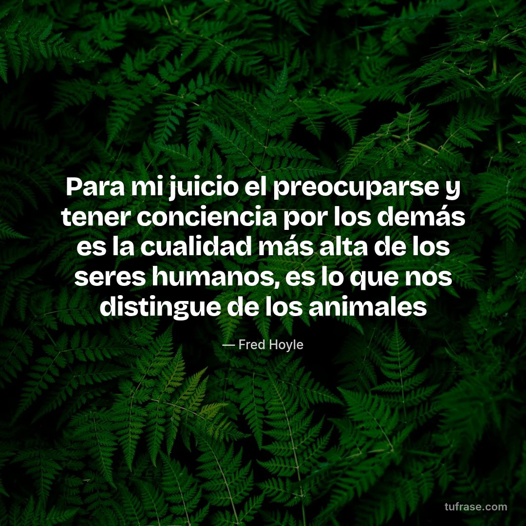 Para mi juicio el preocuparse y tener conciencia por los demás es la cualidad más alta de los seres humanos, es lo que nos distingue de los animales