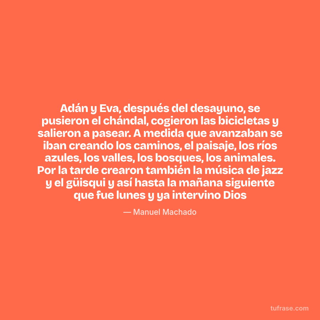 Adán y Eva, después del desayuno, se pusieron el chándal, cogieron las bicicletas y salieron a pasear. A medida que avanzaban se iban creando los caminos, el paisaje, los ríos azules, los valles, los bosques, los animales. Por la tarde crearon también la música de jazz y el güisqui y así hasta la mañana siguiente que fue lunes y ya intervino Dios
