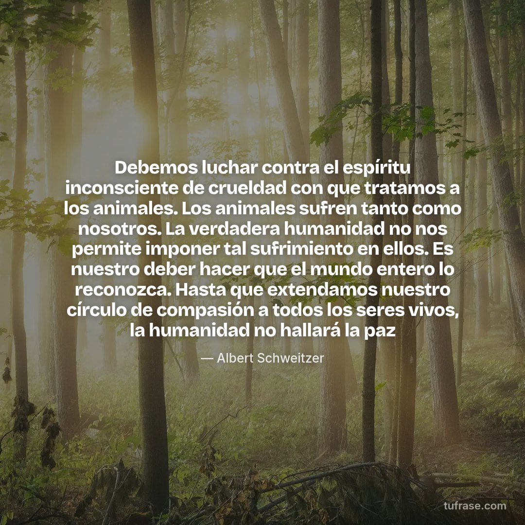 Debemos luchar contra el espíritu inconsciente de crueldad con que tratamos a los animales. Los animales sufren tanto como nosotros. La verdadera humanidad no nos permite imponer tal sufrimiento en ellos. Es nuestro deber hacer que el mundo entero lo reconozca. Hasta que extendamos nuestro círculo de compasión a todos los seres vivos, la humanidad no hallará la paz