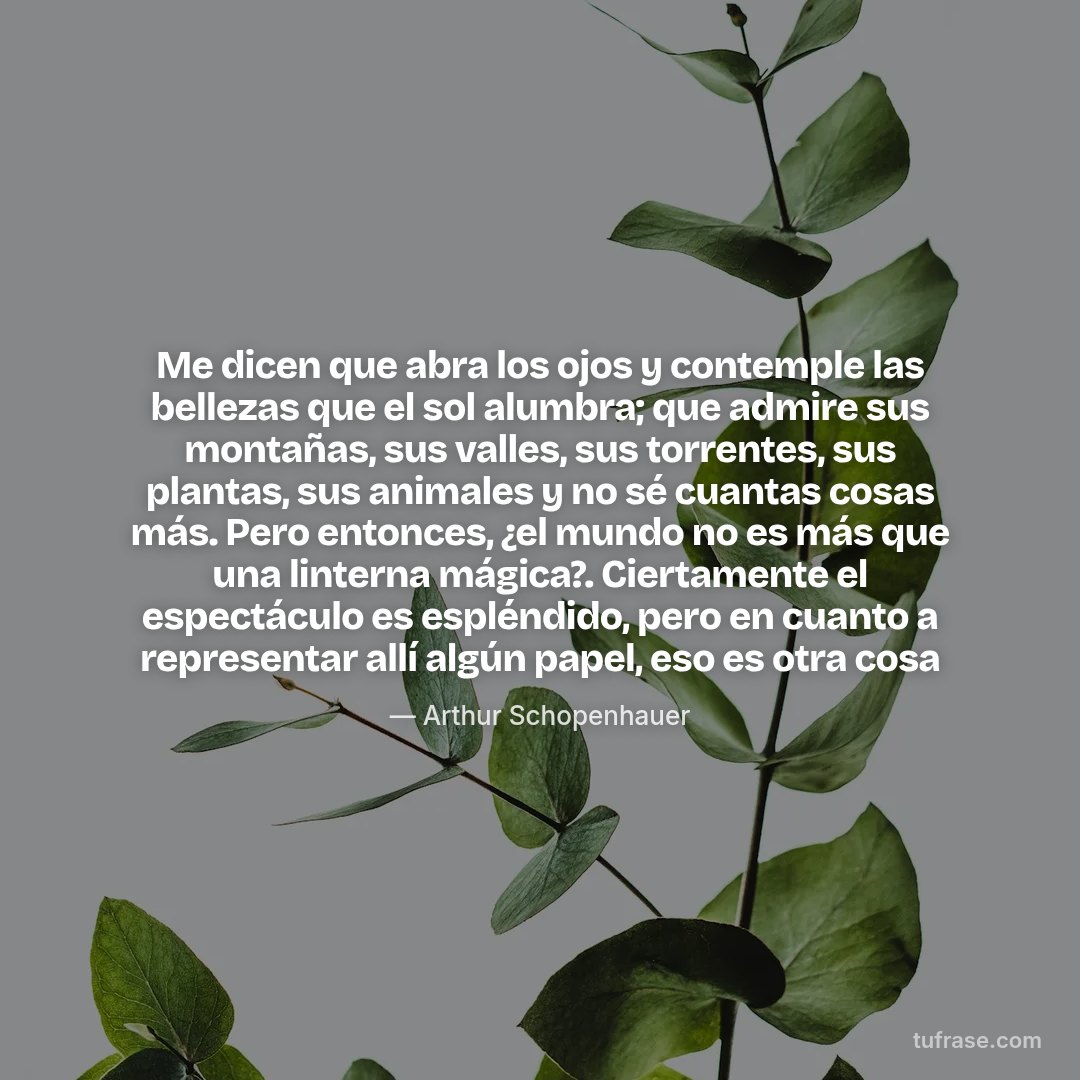 Me dicen que abra los ojos y contemple las bellezas que el sol alumbra; que admire sus montañas, sus valles, sus torrentes, sus plantas, sus animales y no sé cuantas cosas más. Pero entonces, ¿el mundo no es más que una linterna mágica?. Ciertamente el espectáculo es espléndido, pero en cuanto a representar allí algún papel, eso es otra cosa