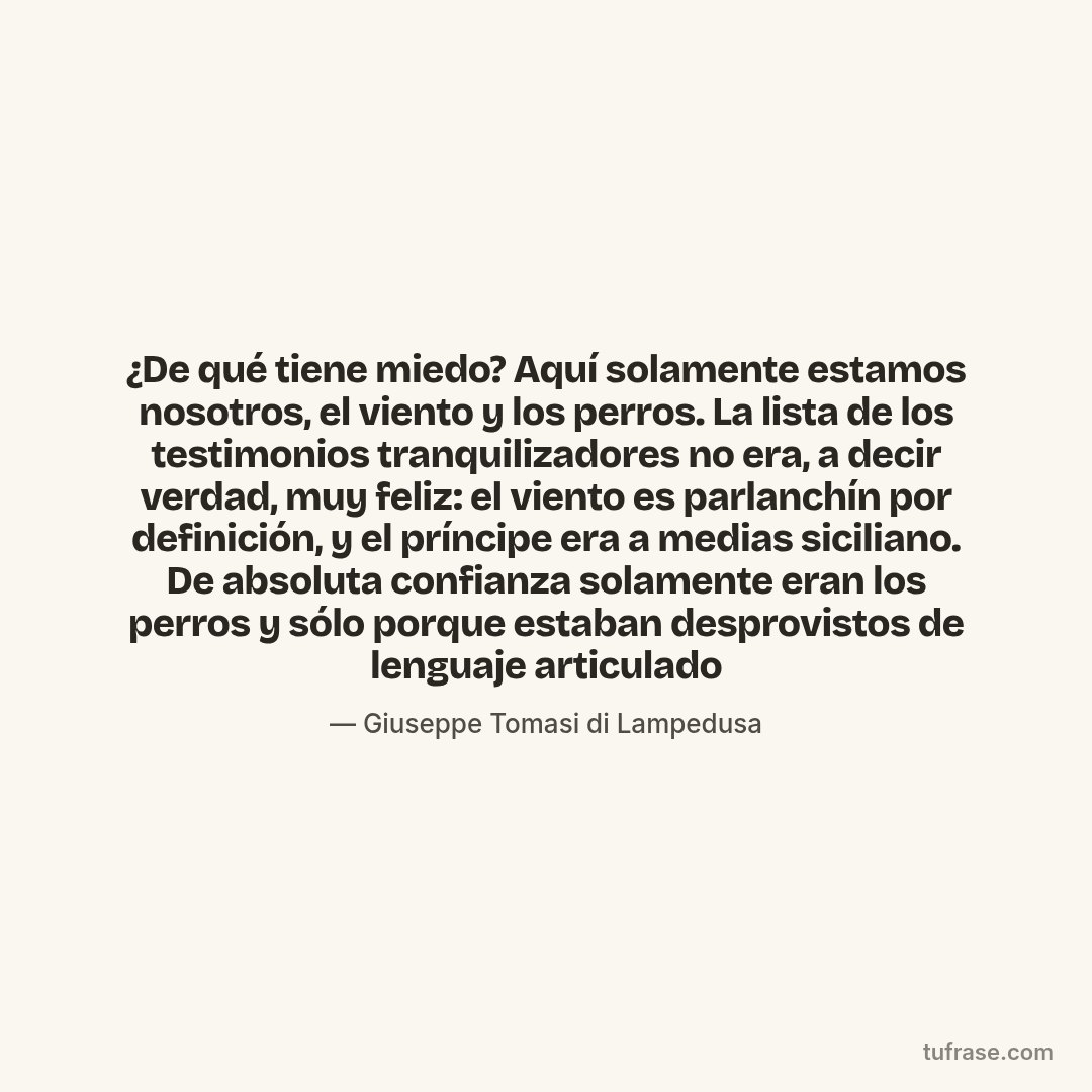 ¿De qué tiene miedo? Aquí solamente estamos nosotros, el viento y los perros. La lista de los testimonios tranquilizadores no era, a decir verdad, muy feliz: el viento es parlanchín por definición, y el príncipe era a medias siciliano. De absoluta confianza solamente eran los perros y sólo porque estaban desprovistos de lenguaje articulado