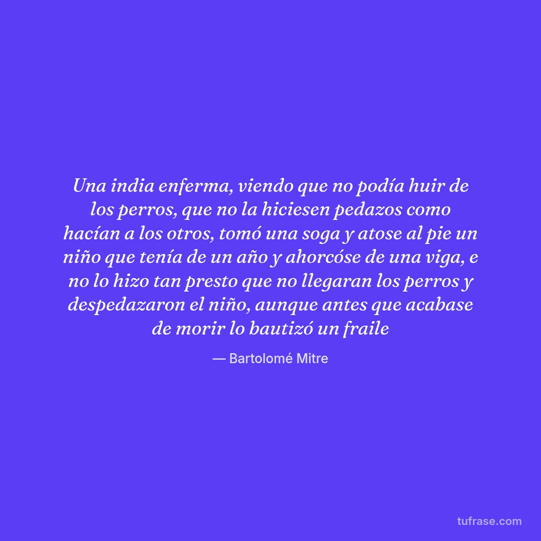 Una india enferma, viendo que no podía huir de los perros, que no la hiciesen pedazos como hacían a los otros, tomó una soga y atose al pie un niño que tenía de un año y ahorcóse de una viga, e no lo hizo tan presto que no llegaran los perros y despedazaron el niño, aunque antes que acabase de morir lo bautizó un fraile