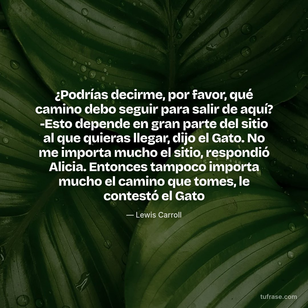 ¿Podrías decirme, por favor, qué camino debo seguir para salir de aquí? -Esto depende en gran parte del sitio al que quieras llegar, dijo el Gato. No me importa mucho el sitio, respondió Alicia. Entonces tampoco importa mucho el camino que tomes, le contestó el Gato