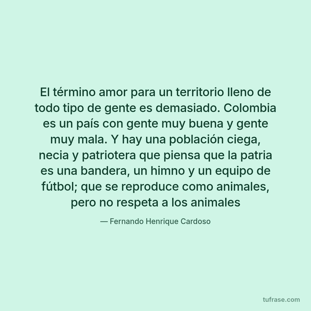 El término amor para un territorio lleno de todo tipo de gente es demasiado. Colombia es un país con gente muy buena y gente muy mala. Y hay una población ciega, necia y patriotera que piensa que la patria es una bandera, un himno y un equipo de fútbol; que se reproduce como animales, pero no respeta a los animales