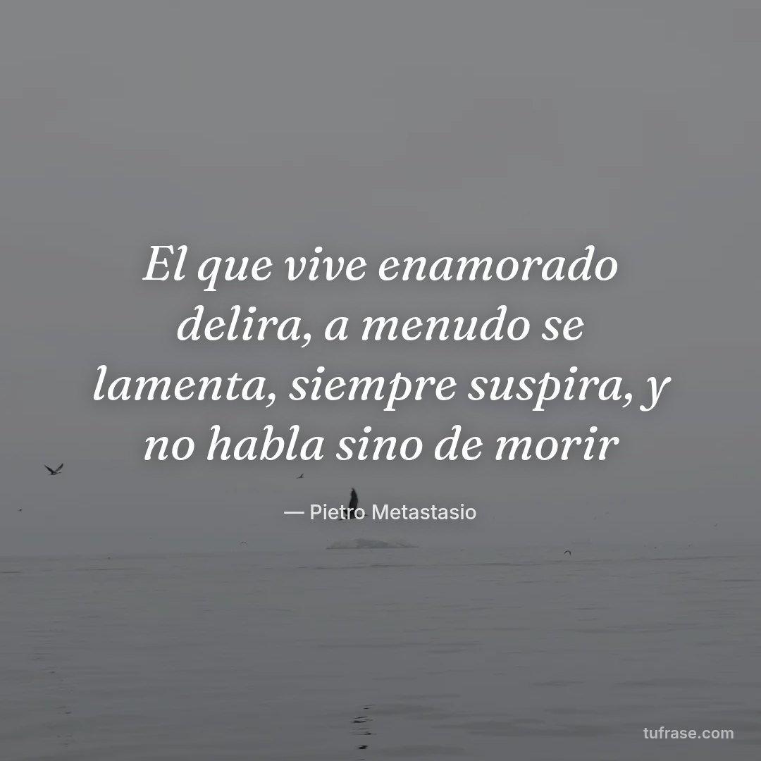 El que vive enamorado delira, a menudo se lamenta, siempre suspira, y no habla sino de morir