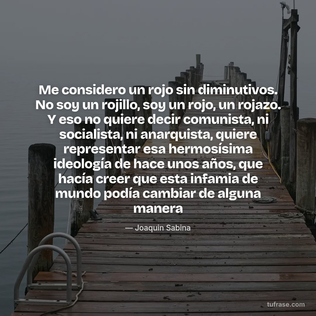 Me considero un rojo sin diminutivos. No soy un rojillo, soy un rojo, un rojazo. Y eso no quiere decir comunista, ni socialista, ni anarquista, quiere representar esa hermosísima ideología de hace unos años, que hacía creer que esta infamia de mundo podía cambiar de alguna manera