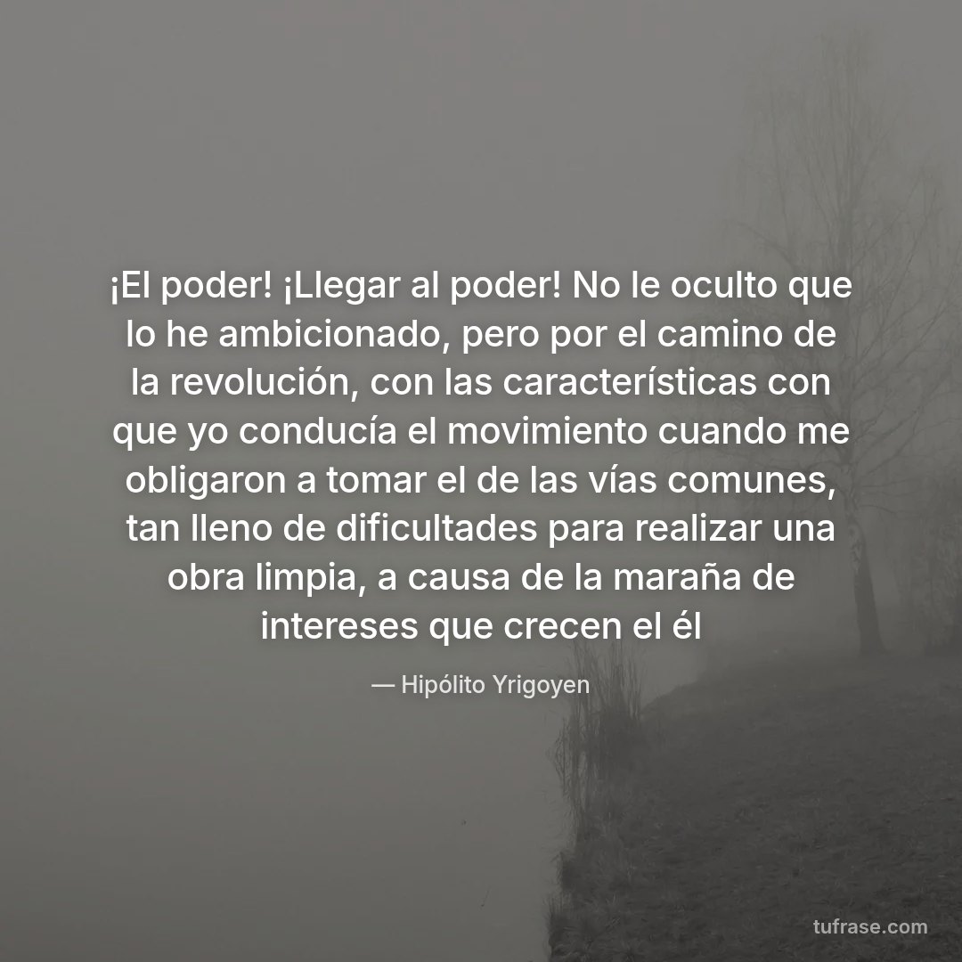 ¡El poder! ¡Llegar al poder! No le oculto que lo he ambicionado, pero por el camino de la revolución, con las características con que yo conducía el movimiento cuando me obligaron a tomar el de las vías comunes, tan lleno de dificultades para realizar una obra limpia, a causa de la maraña de intereses que crecen el él