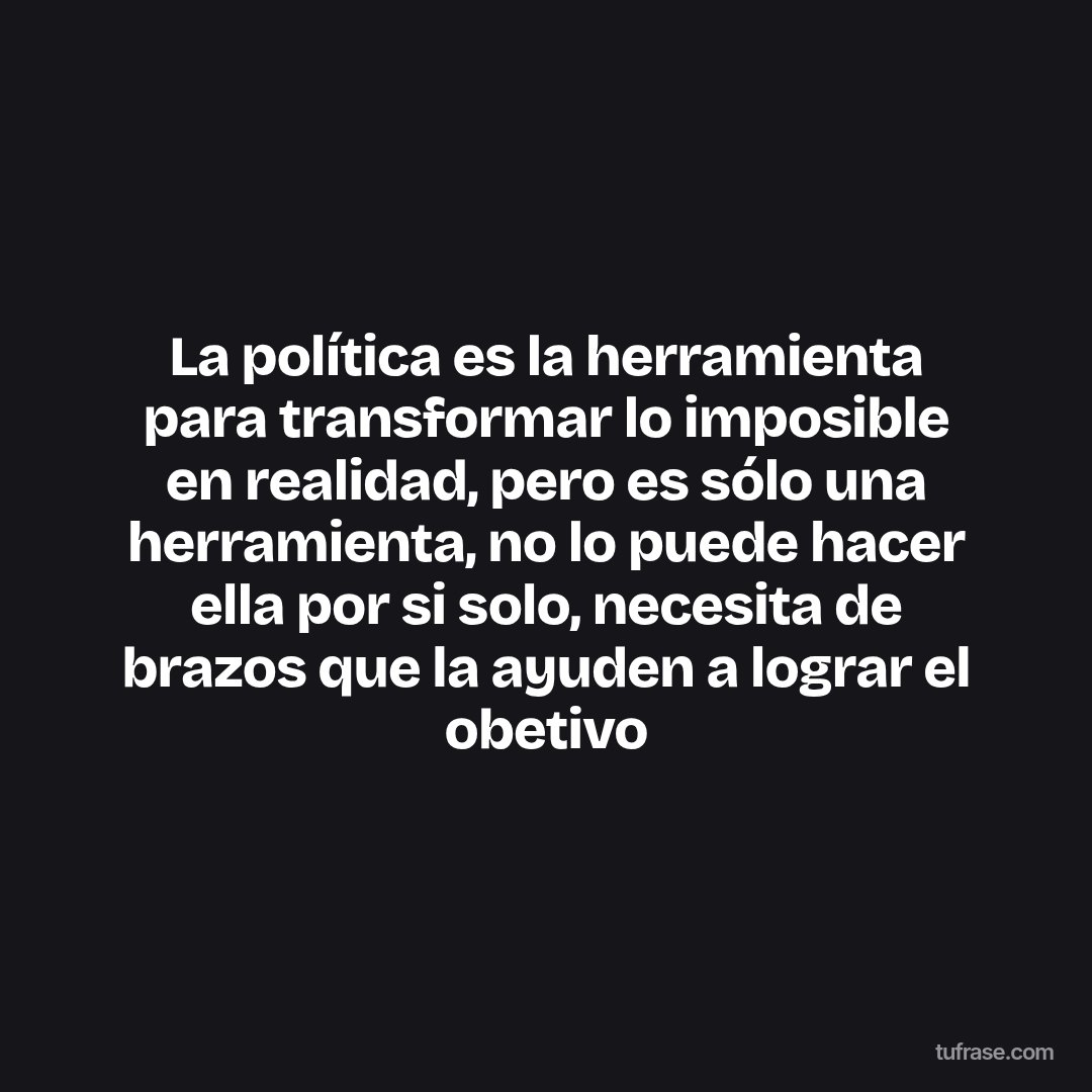 La política es la herramienta para transformar lo imposible en realidad, pero es sólo una herramienta, no lo puede hacer ella por si solo, necesita de brazos que la ayuden a lograr el obetivo