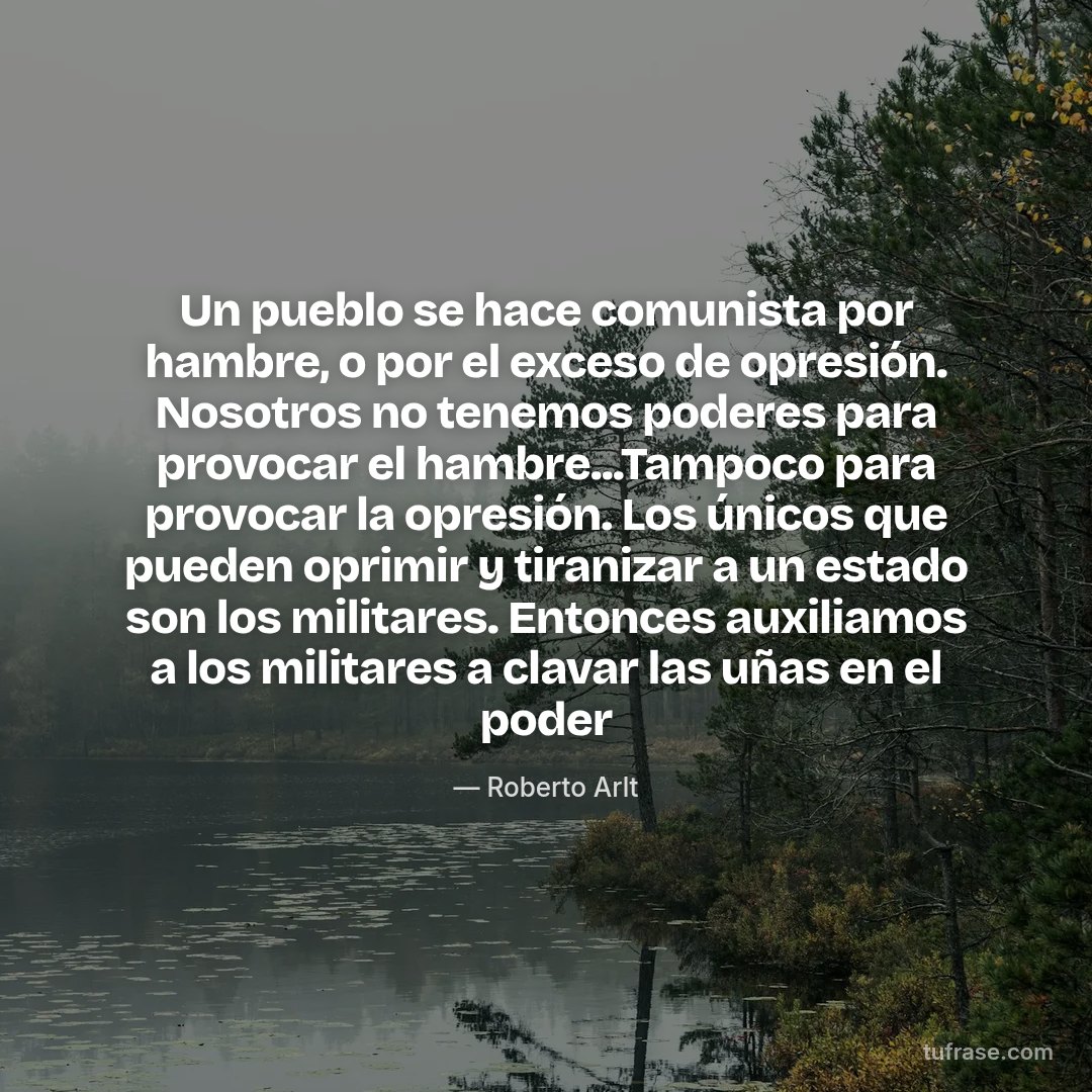 Un pueblo se hace comunista por hambre, o por el exceso de opresión. Nosotros no tenemos poderes para provocar el hambre...Tampoco para provocar la opresión. Los únicos que pueden oprimir y tiranizar a un estado son los militares. Entonces auxiliamos a los militares a clavar las uñas en el poder