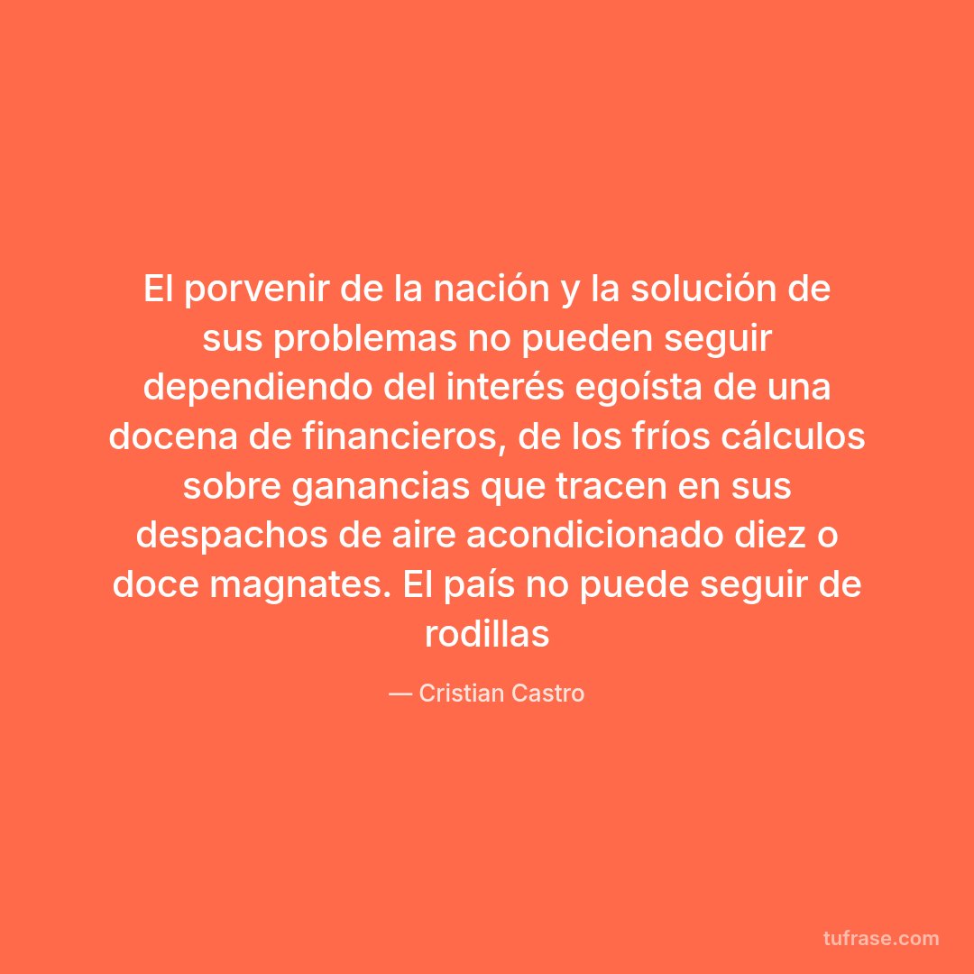 El porvenir de la nación y la solución de sus problemas no pueden seguir dependiendo del interés egoísta de una docena de financieros, de los fríos cálculos sobre ganancias que tracen en sus despachos de aire acondicionado diez o doce magnates. El país no puede seguir de rodillas