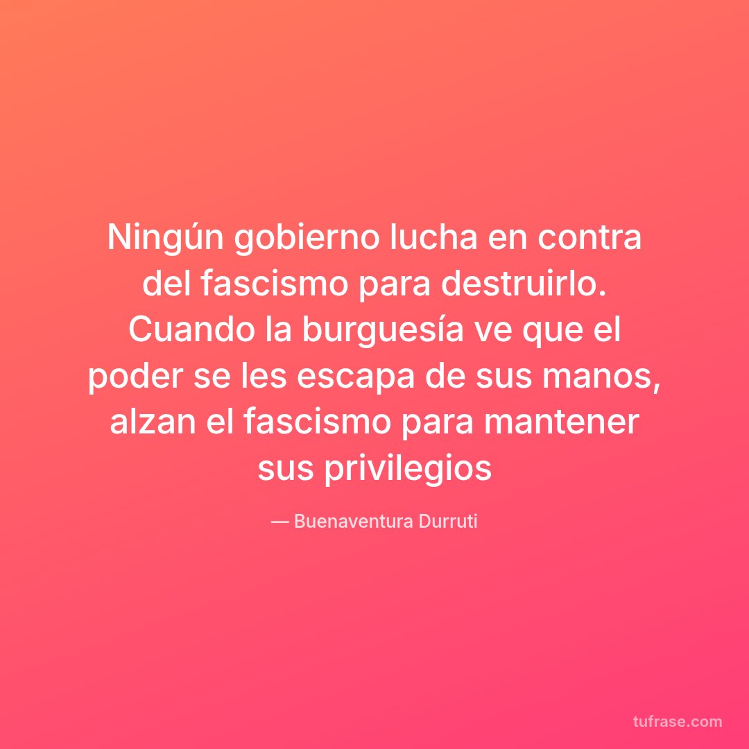 Ningún gobierno lucha en contra del fascismo para destruirlo. Cuando la burguesía ve que el poder se les escapa de sus manos, alzan el fascismo para mantener sus privilegios