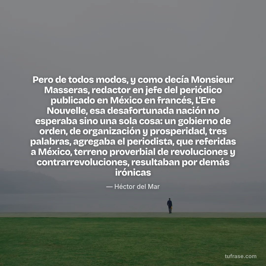 Pero de todos modos, y como decía Monsieur Masseras, redactor en jefe del periódico publicado en México en francés, L'Ere Nouvelle, esa desafortunada nación no esperaba sino una sola cosa: un gobierno de orden, de organización y prosperidad, tres palabras, agregaba el periodista, que referidas a México, terreno proverbial de revoluciones y contrarrevoluciones, resultaban por demás irónicas