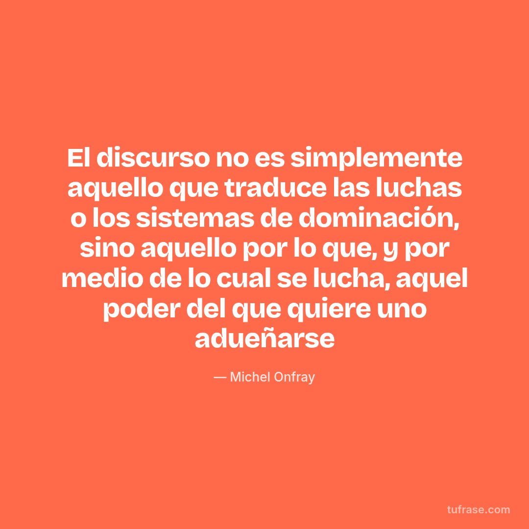 El discurso no es simplemente aquello que traduce las luchas o los sistemas de dominación, sino aquello por lo que, y por medio de lo cual se lucha, aquel poder del que quiere uno adueñarse
